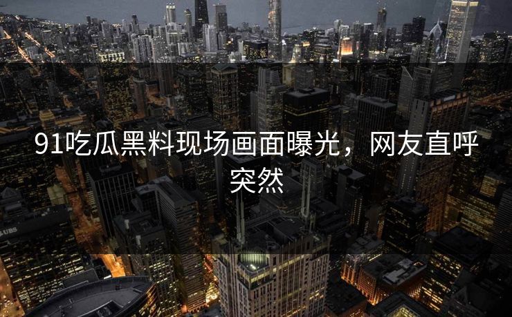 91吃瓜黑料现场画面曝光，网友直呼突然