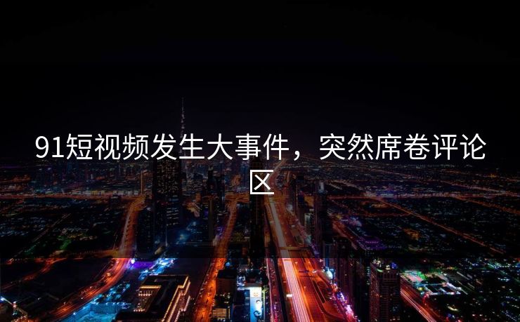 91短视频发生大事件，突然席卷评论区