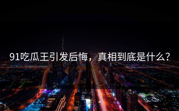 91吃瓜王引发后悔,真相到底是什么?