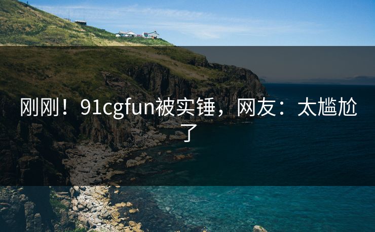 刚刚!91cgfun被实锤,网友:太尴尬了