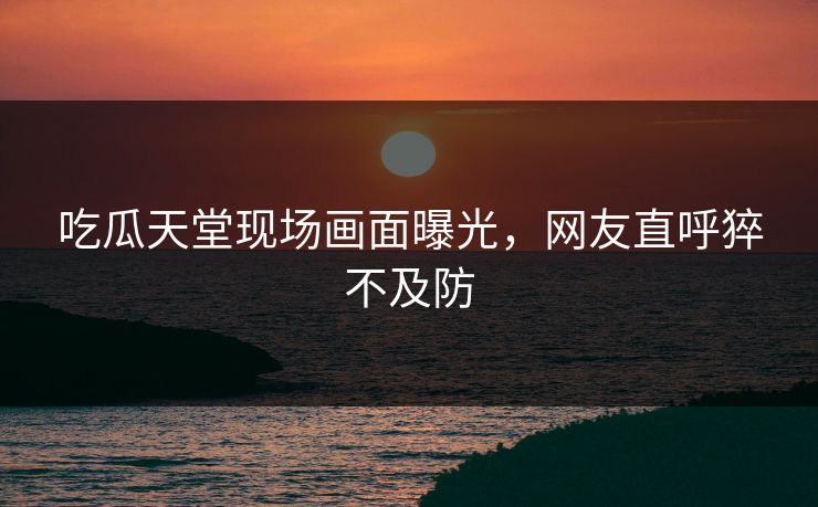 吃瓜天堂现场画面曝光,网友直呼猝不及防