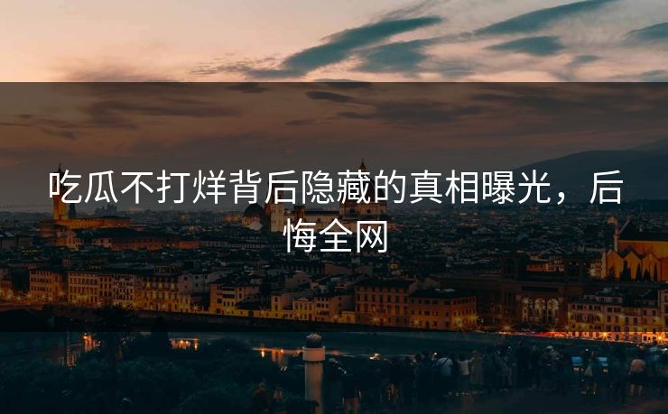 吃瓜不打烊背后隐藏的真相曝光,后悔全网