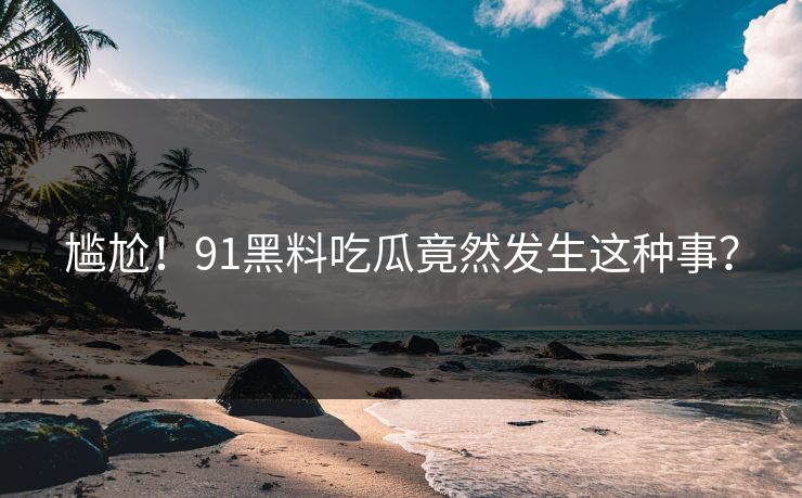 尴尬!91黑料吃瓜竟然发生这种事?