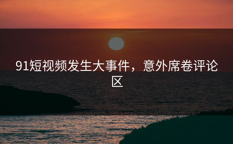 91短视频发生大事件，意外席卷评论区