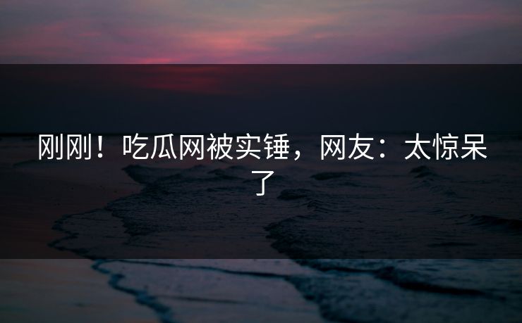 刚刚！吃瓜网被实锤，网友：太惊呆了