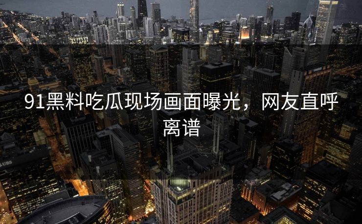91黑料吃瓜现场画面曝光，网友直呼离谱