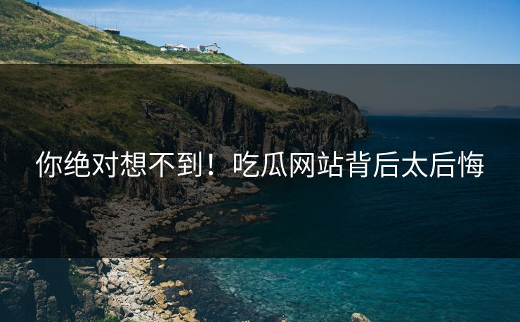 你绝对想不到！吃瓜网站背后太后悔