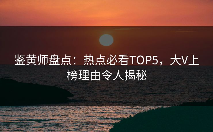鉴黄师盘点：热点必看TOP5，大V上榜理由令人揭秘