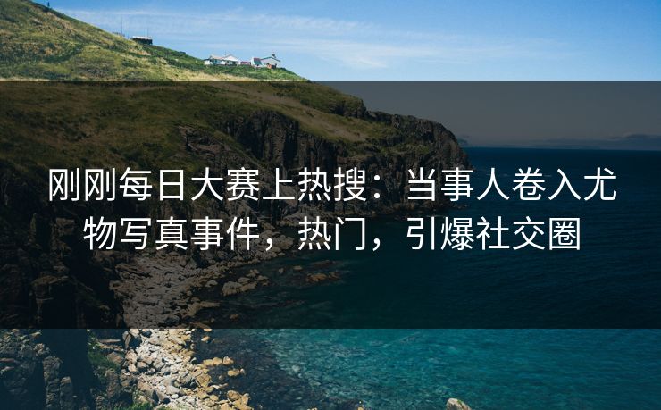 刚刚每日大赛上热搜：当事人卷入尤物写真事件，热门，引爆社交圈