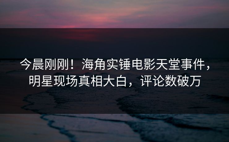 今晨刚刚！海角实锤电影天堂事件，明星现场真相大白，评论数破万