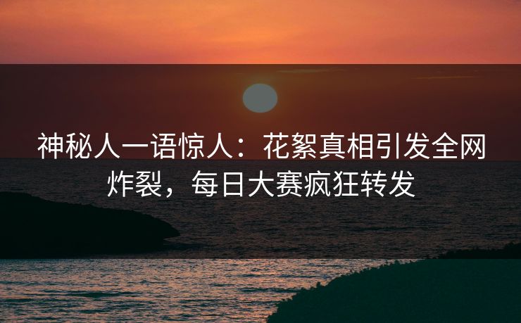 神秘人一语惊人：花絮真相引发全网炸裂，每日大赛疯狂转发