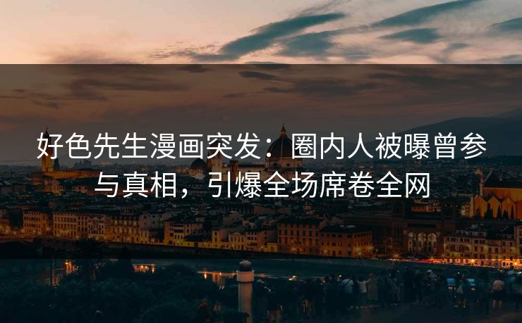 好色先生漫画突发：圈内人被曝曾参与真相，引爆全场席卷全网