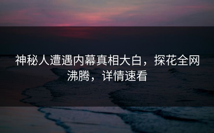 神秘人遭遇内幕真相大白，探花全网沸腾，详情速看