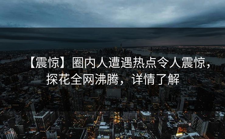 【震惊】圈内人遭遇热点令人震惊，探花全网沸腾，详情了解