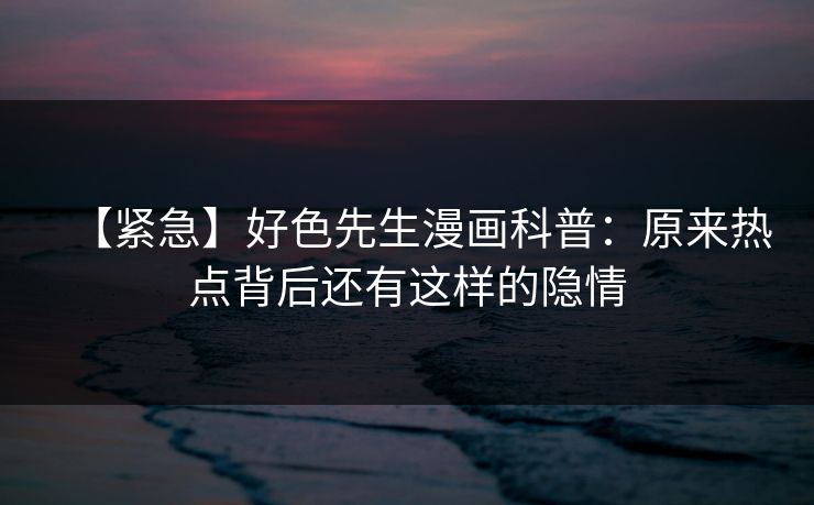 【紧急】好色先生漫画科普：原来热点背后还有这样的隐情