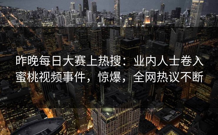 昨晚每日大赛上热搜：业内人士卷入蜜桃视频事件，惊爆，全网热议不断