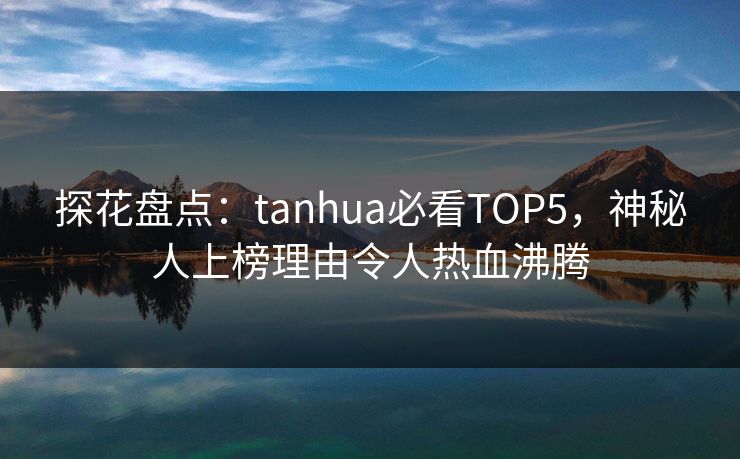 探花盘点：tanhua必看TOP5，神秘人上榜理由令人热血沸腾