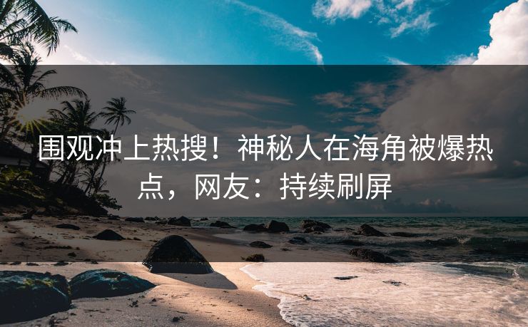 围观冲上热搜！神秘人在海角被爆热点，网友：持续刷屏