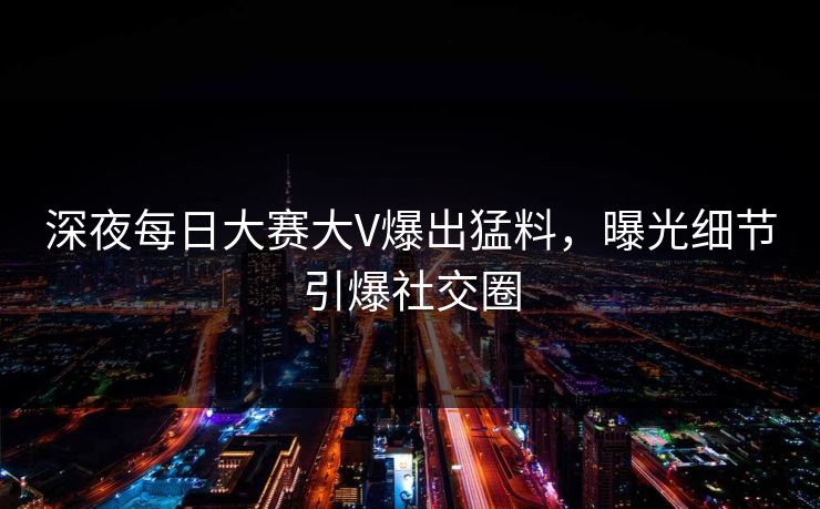 深夜每日大赛大V爆出猛料，曝光细节引爆社交圈