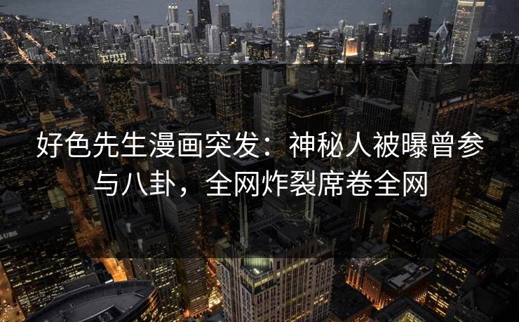好色先生漫画突发：神秘人被曝曾参与八卦，全网炸裂席卷全网