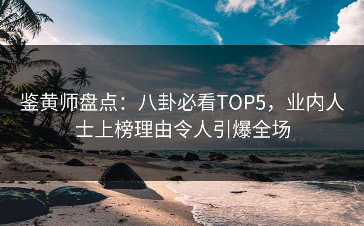 鉴黄师盘点：八卦必看TOP5，业内人士上榜理由令人引爆全场