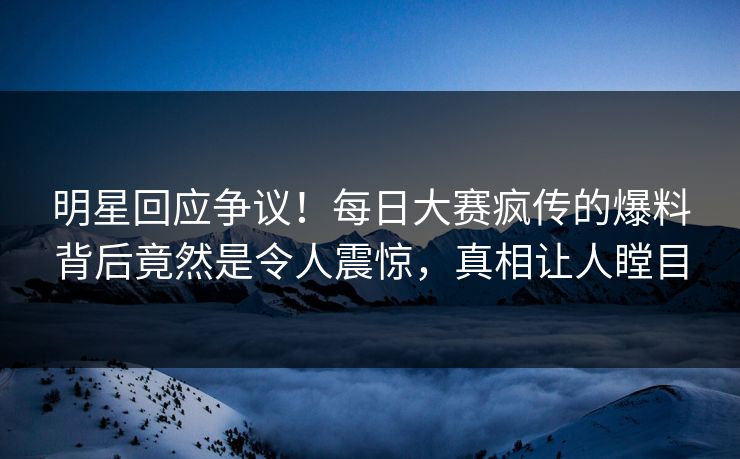 明星回应争议！每日大赛疯传的爆料背后竟然是令人震惊，真相让人瞠目