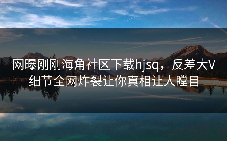 网曝刚刚海角社区下载hjsq，反差大V细节全网炸裂让你真相让人瞠目
