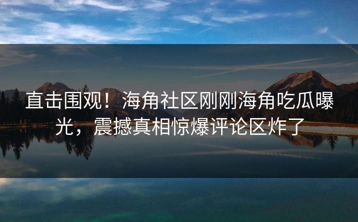 直击围观！海角社区刚刚海角吃瓜曝光，震撼真相惊爆评论区炸了