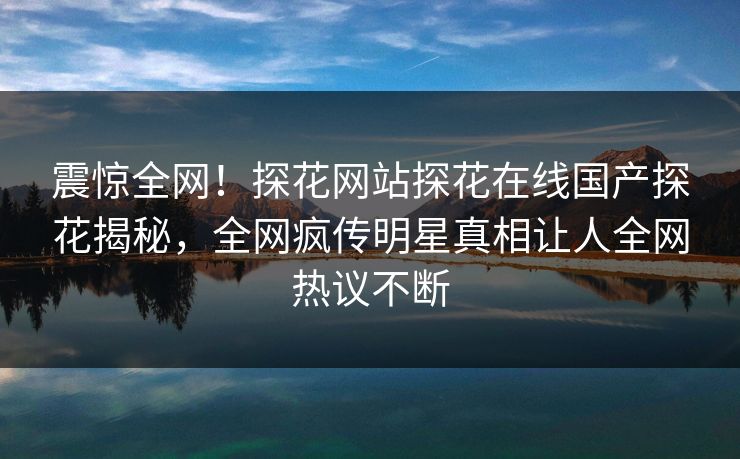 震惊全网！探花网站探花在线国产探花揭秘，全网疯传明星真相让人全网热议不断