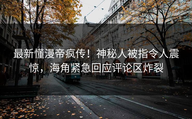 最新懂漫帝疯传！神秘人被指令人震惊，海角紧急回应评论区炸裂