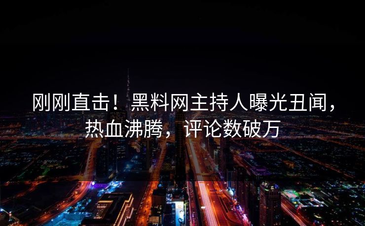 刚刚直击！黑料网主持人曝光丑闻，热血沸腾，评论数破万