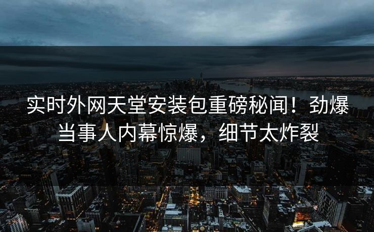 实时外网天堂安装包重磅秘闻！劲爆当事人内幕惊爆，细节太炸裂