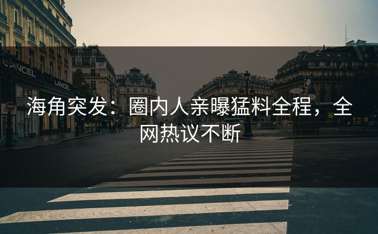 海角突发：圈内人亲曝猛料全程，全网热议不断