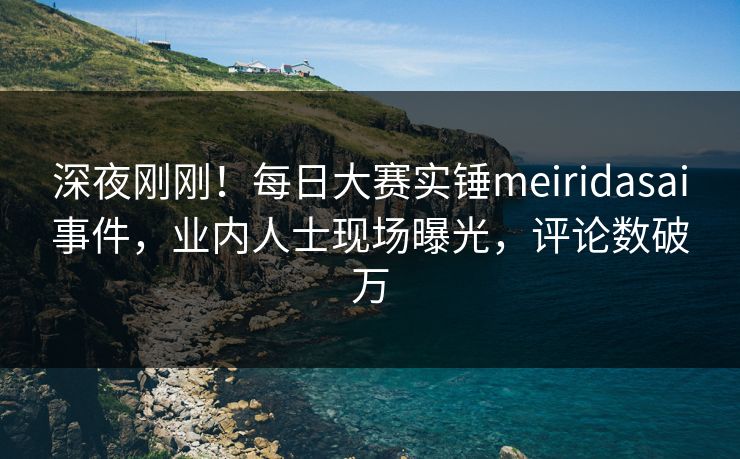 深夜刚刚！每日大赛实锤meiridasai事件，业内人士现场曝光，评论数破万