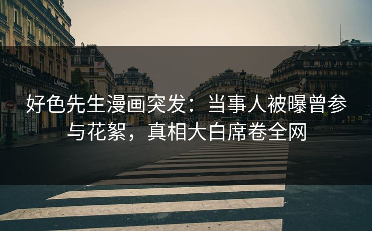 好色先生漫画突发：当事人被曝曾参与花絮，真相大白席卷全网