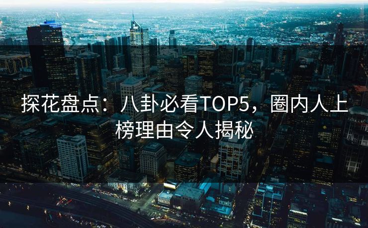 探花盘点：八卦必看TOP5，圈内人上榜理由令人揭秘