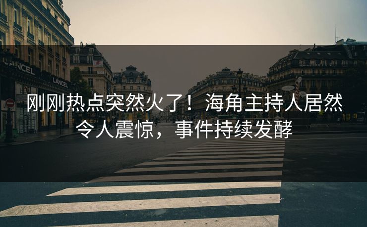 刚刚热点突然火了！海角主持人居然令人震惊，事件持续发酵
