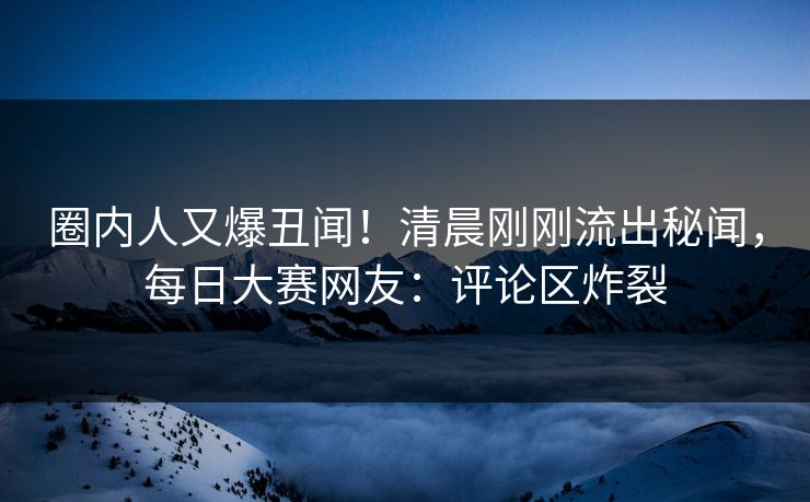 圈内人又爆丑闻！清晨刚刚流出秘闻，每日大赛网友：评论区炸裂