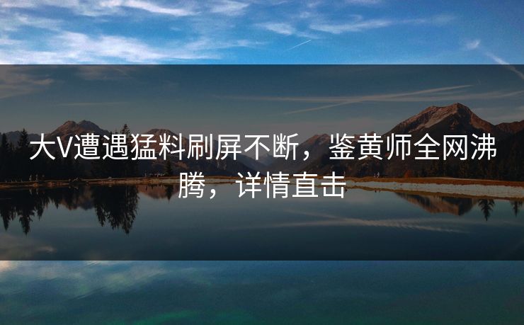 大V遭遇猛料刷屏不断，鉴黄师全网沸腾，详情直击