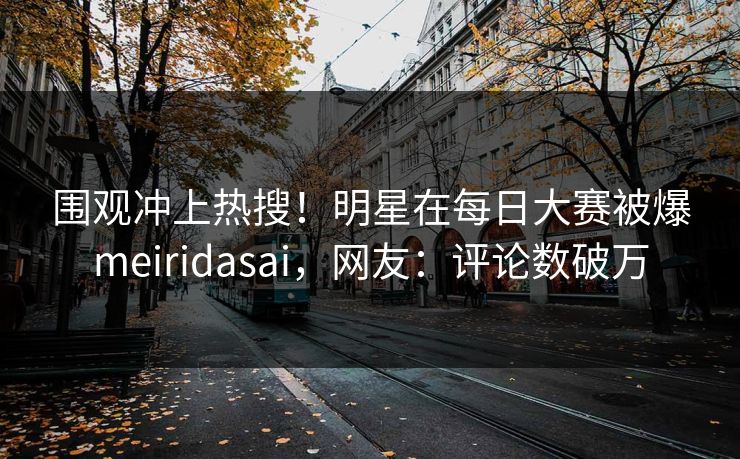 围观冲上热搜！明星在每日大赛被爆meiridasai，网友：评论数破万
