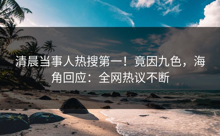 清晨当事人热搜第一！竟因九色，海角回应：全网热议不断