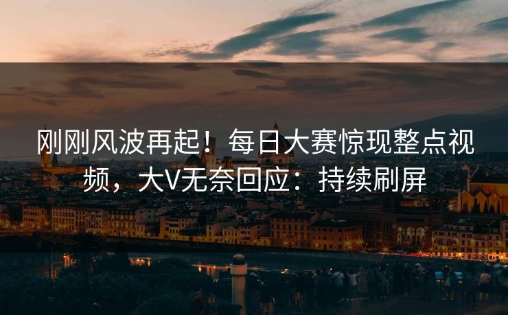 刚刚风波再起！每日大赛惊现整点视频，大V无奈回应：持续刷屏