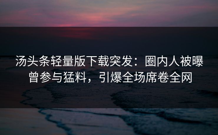 汤头条轻量版下载突发：圈内人被曝曾参与猛料，引爆全场席卷全网