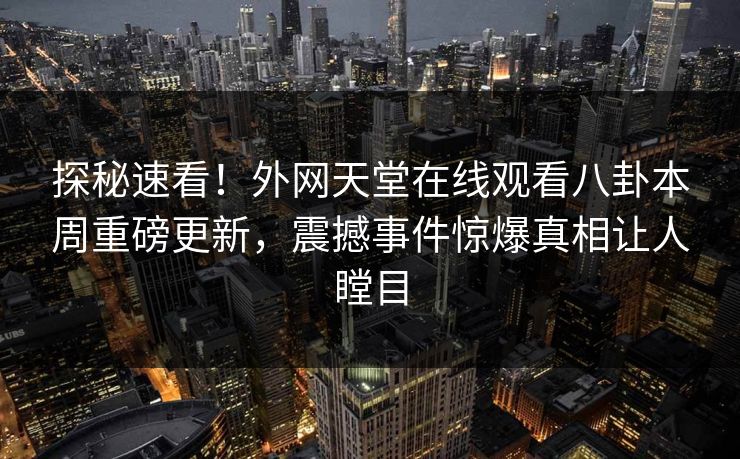 探秘速看！外网天堂在线观看八卦本周重磅更新，震撼事件惊爆真相让人瞠目
