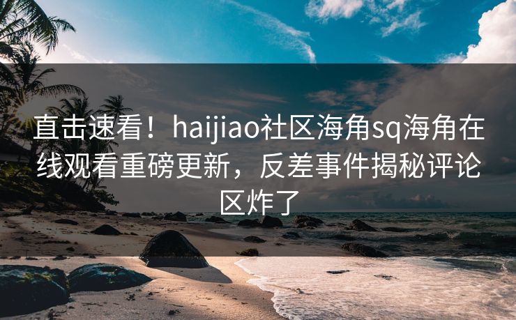 直击速看！haijiao社区海角sq海角在线观看重磅更新，反差事件揭秘评论区炸了