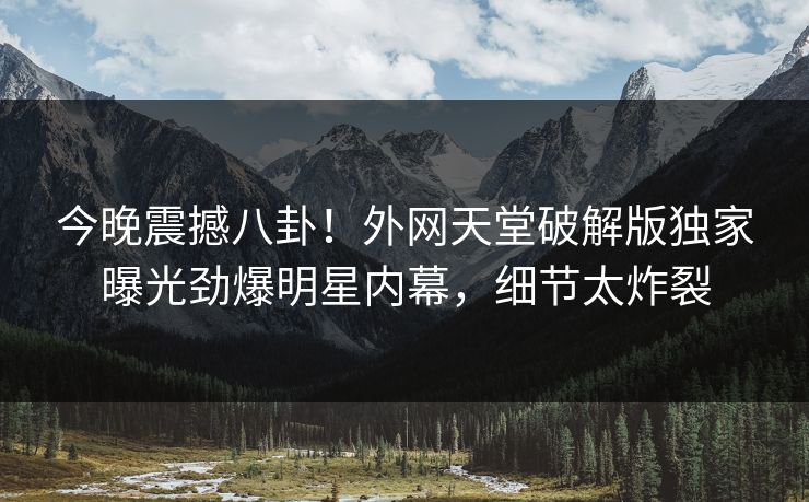今晚震撼八卦！外网天堂破解版独家曝光劲爆明星内幕，细节太炸裂