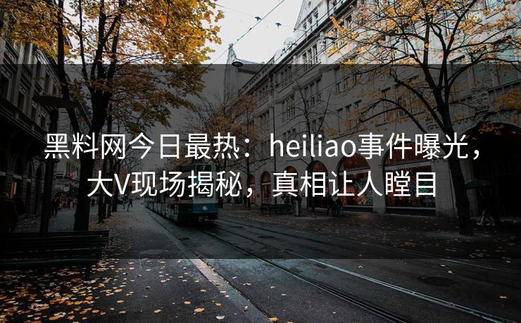 黑料网今日最热：heiliao事件曝光，大V现场揭秘，真相让人瞠目