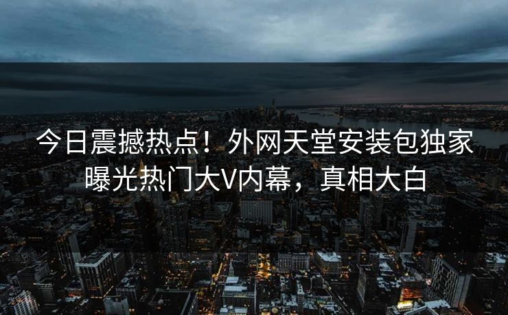 今日震撼热点！外网天堂安装包独家曝光热门大V内幕，真相大白