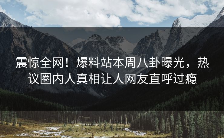 震惊全网！爆料站本周八卦曝光，热议圈内人真相让人网友直呼过瘾