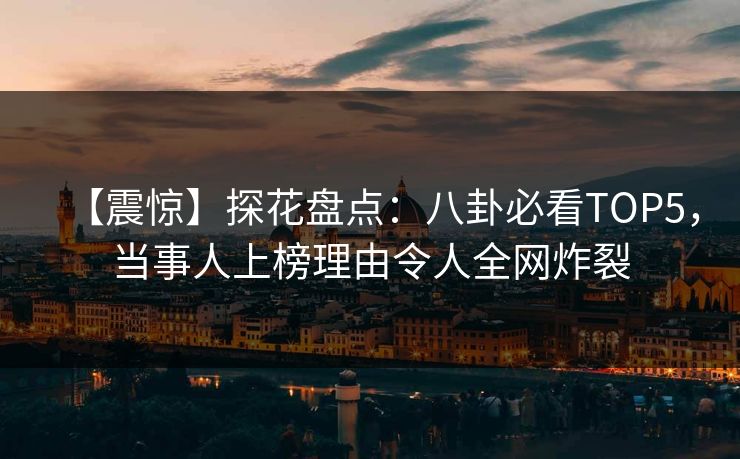 【震惊】探花盘点：八卦必看TOP5，当事人上榜理由令人全网炸裂
